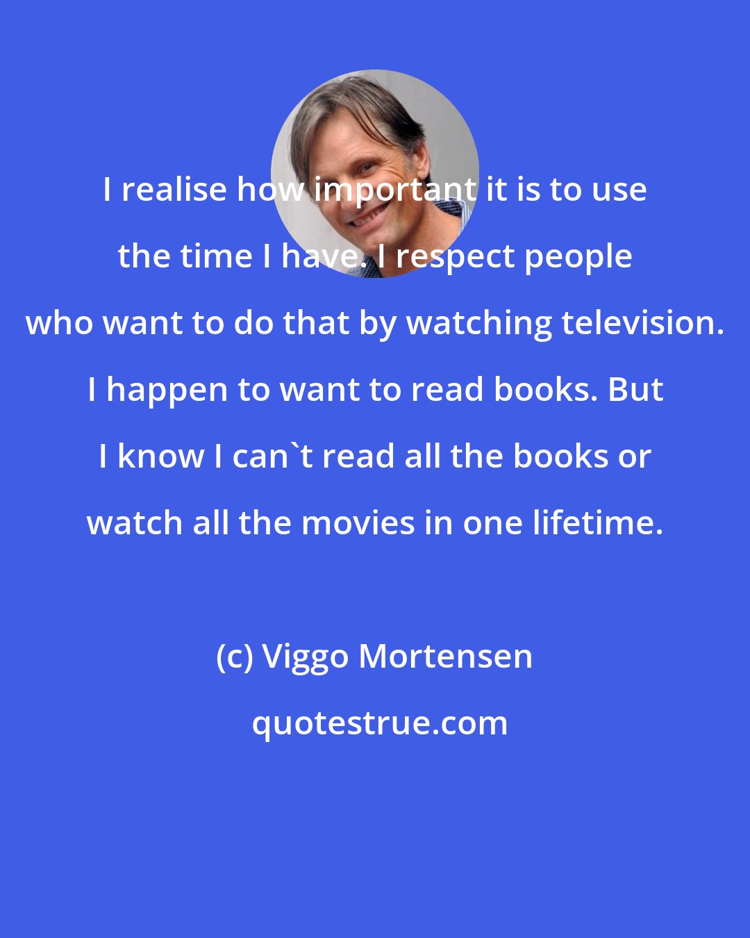 Viggo Mortensen: I realise how important it is to use the time I have. I respect people who want to do that by watching television. I happen to want to read books. But I know I can't read all the books or watch all the movies in one lifetime.