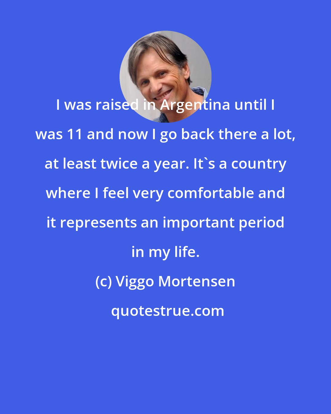 Viggo Mortensen: I was raised in Argentina until I was 11 and now I go back there a lot, at least twice a year. It's a country where I feel very comfortable and it represents an important period in my life.