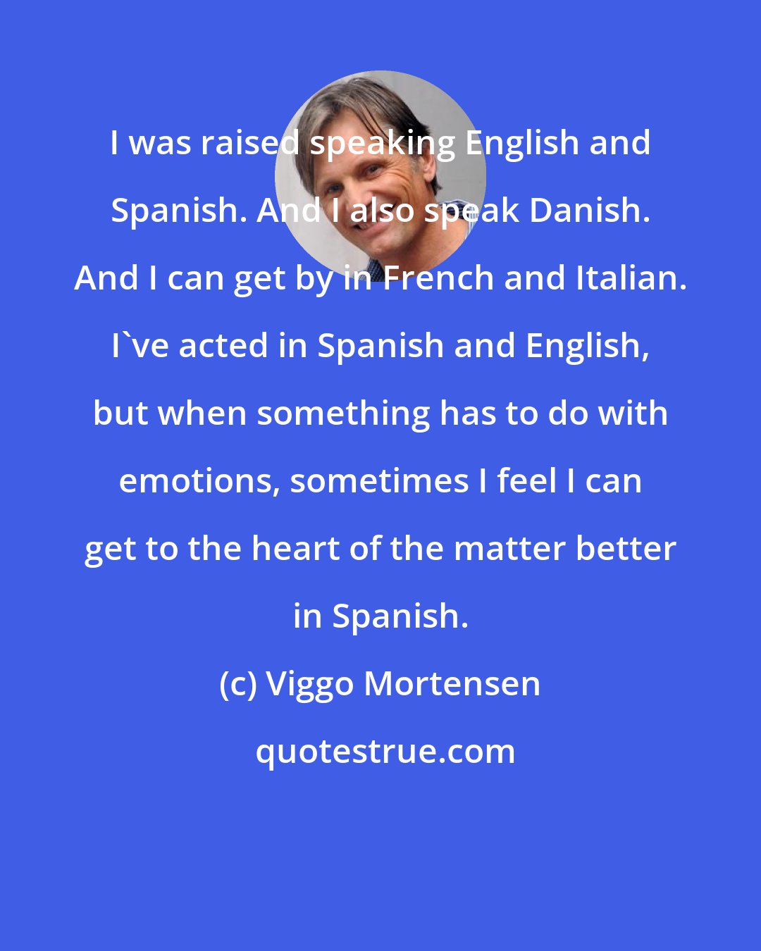 Viggo Mortensen: I was raised speaking English and Spanish. And I also speak Danish. And I can get by in French and Italian. I've acted in Spanish and English, but when something has to do with emotions, sometimes I feel I can get to the heart of the matter better in Spanish.