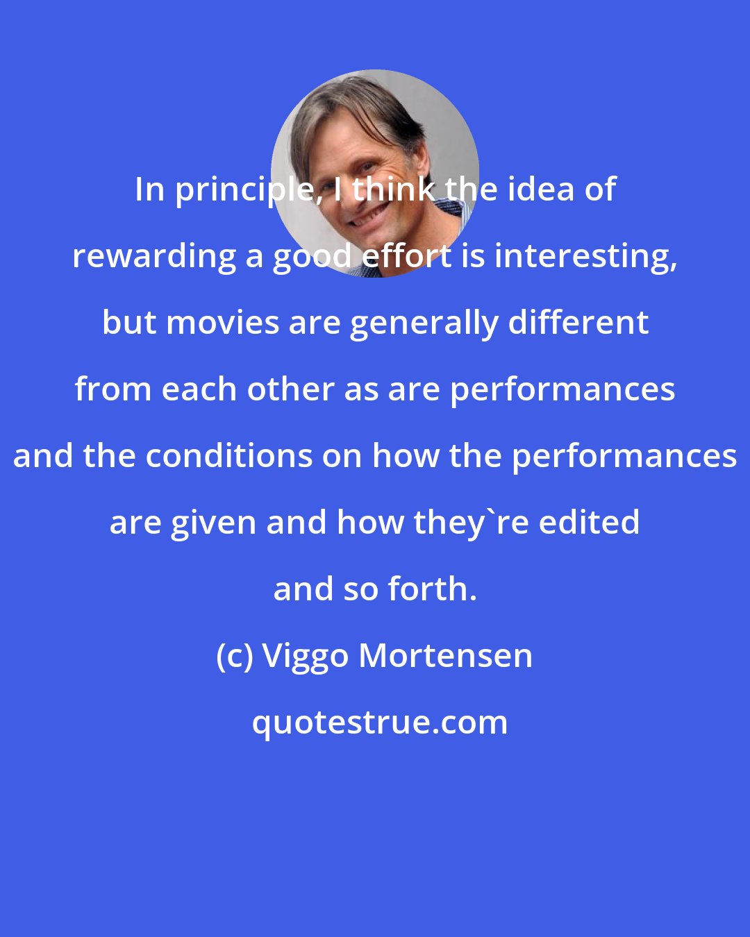 Viggo Mortensen: In principle, I think the idea of rewarding a good effort is interesting, but movies are generally different from each other as are performances and the conditions on how the performances are given and how they're edited and so forth.