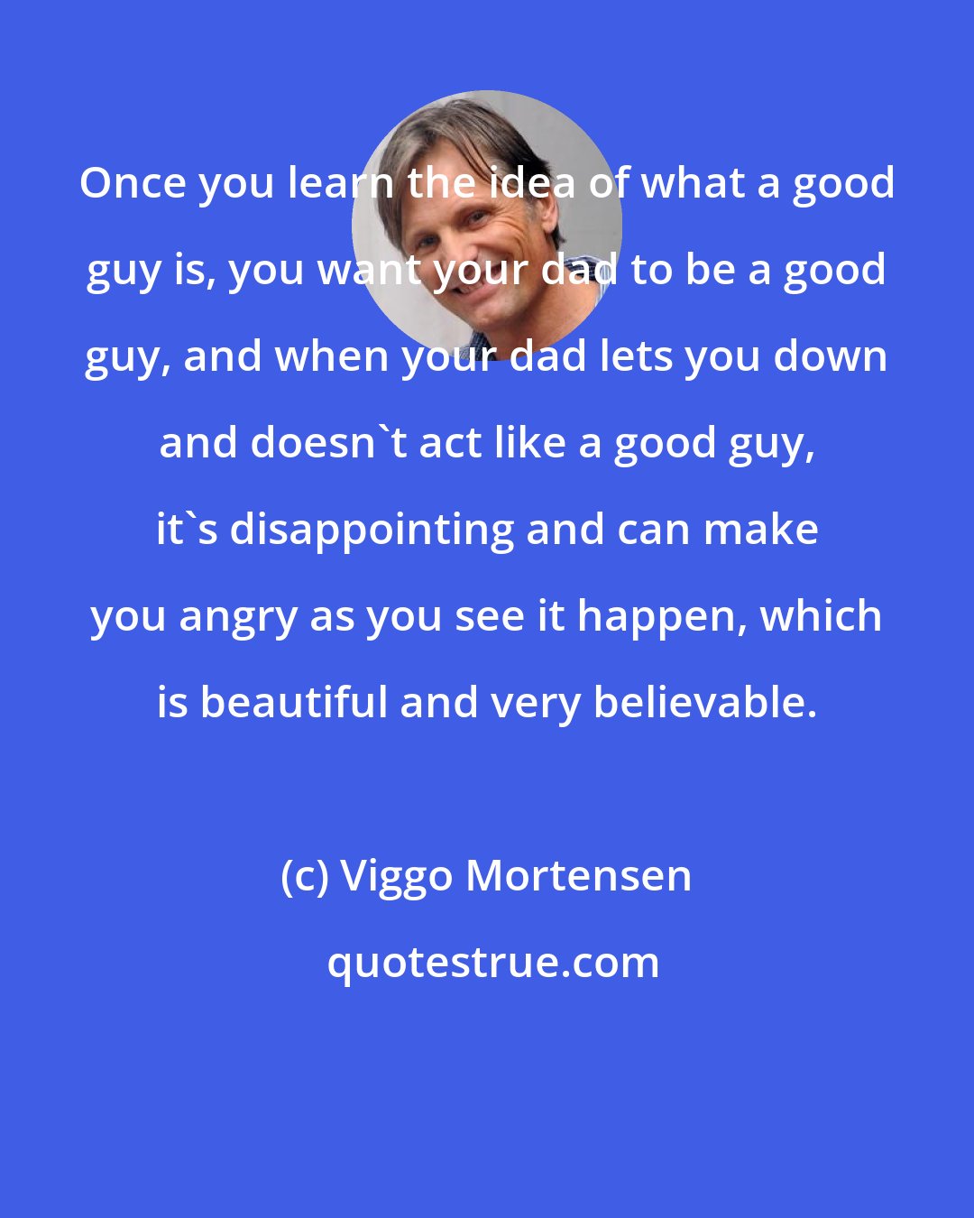 Viggo Mortensen: Once you learn the idea of what a good guy is, you want your dad to be a good guy, and when your dad lets you down and doesn't act like a good guy, it's disappointing and can make you angry as you see it happen, which is beautiful and very believable.