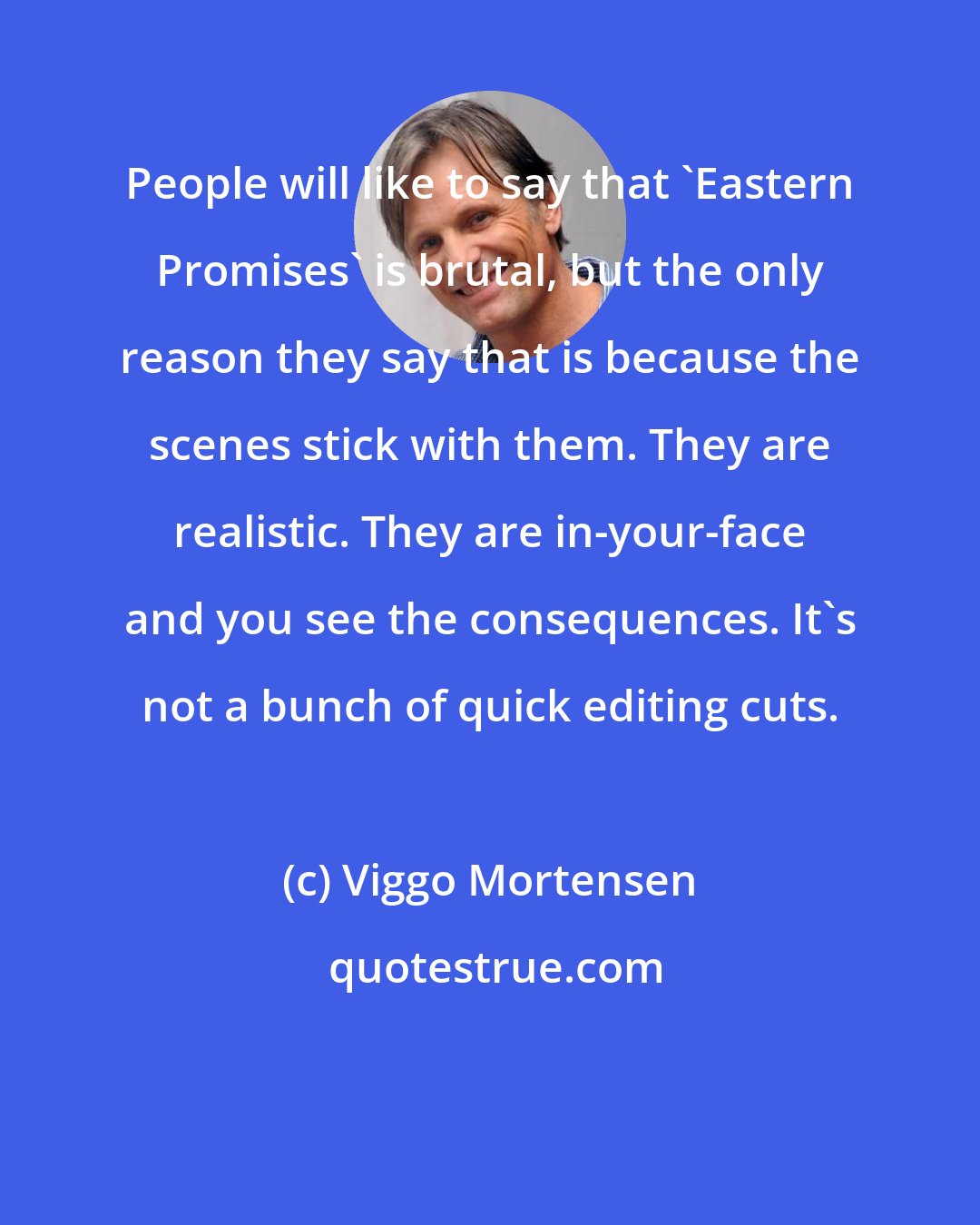 Viggo Mortensen: People will like to say that 'Eastern Promises' is brutal, but the only reason they say that is because the scenes stick with them. They are realistic. They are in-your-face and you see the consequences. It's not a bunch of quick editing cuts.