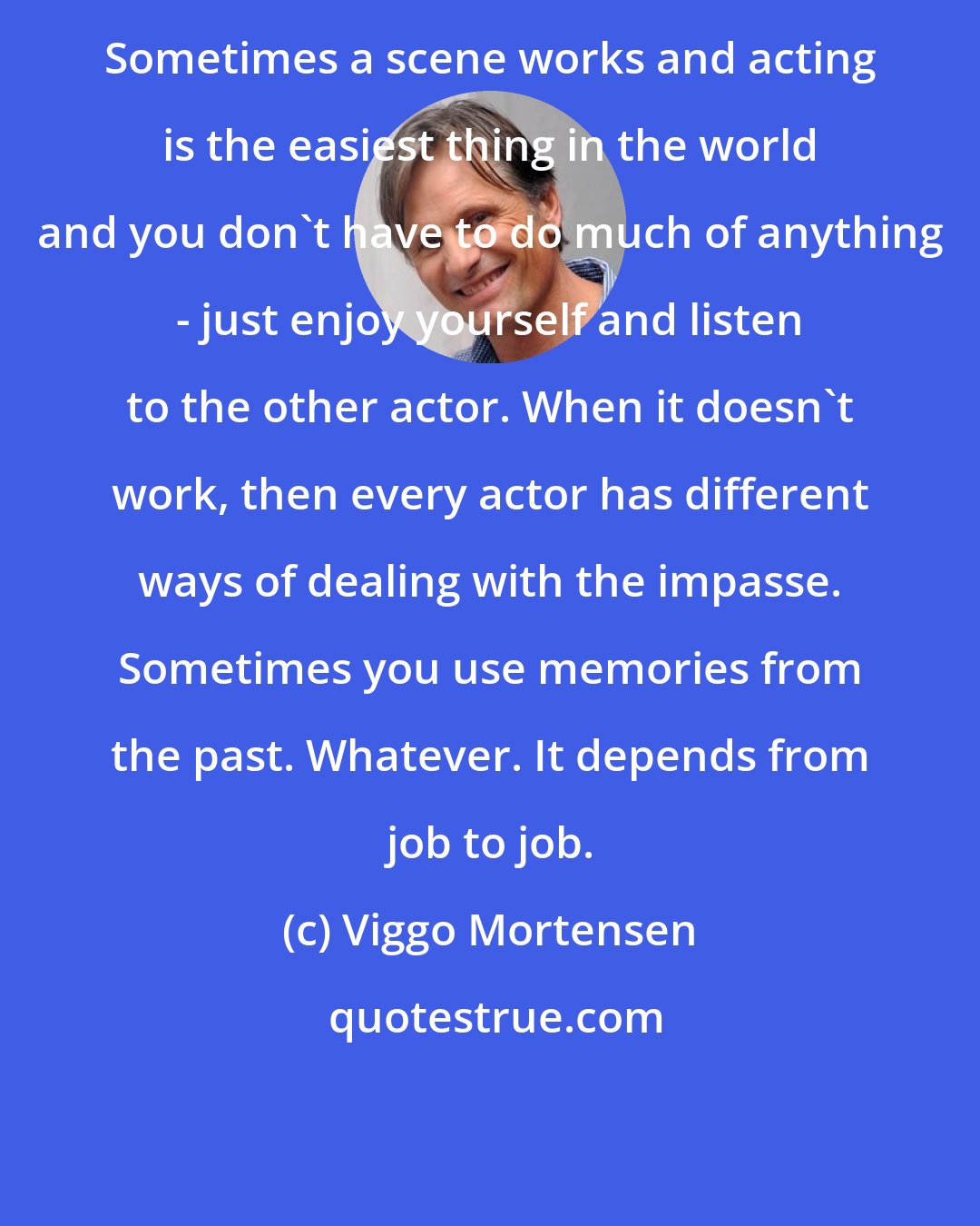 Viggo Mortensen: Sometimes a scene works and acting is the easiest thing in the world and you don't have to do much of anything - just enjoy yourself and listen to the other actor. When it doesn't work, then every actor has different ways of dealing with the impasse. Sometimes you use memories from the past. Whatever. It depends from job to job.