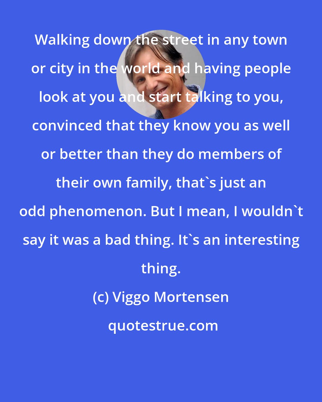 Viggo Mortensen: Walking down the street in any town or city in the world and having people look at you and start talking to you, convinced that they know you as well or better than they do members of their own family, that's just an odd phenomenon. But I mean, I wouldn't say it was a bad thing. It's an interesting thing.