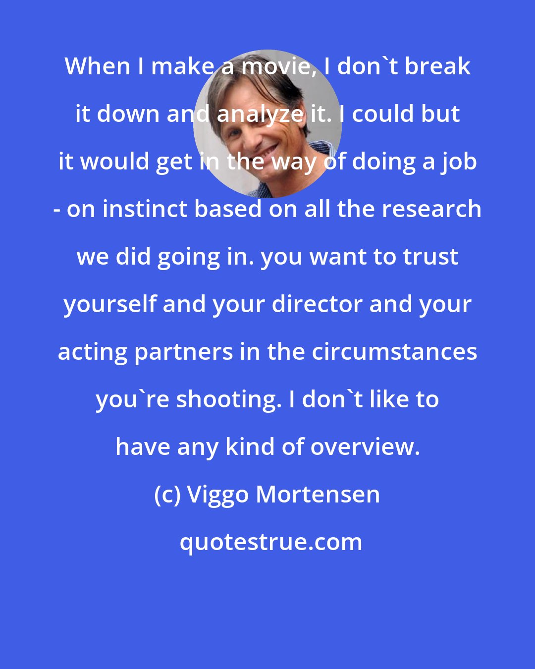 Viggo Mortensen: When I make a movie, I don't break it down and analyze it. I could but it would get in the way of doing a job - on instinct based on all the research we did going in. you want to trust yourself and your director and your acting partners in the circumstances you're shooting. I don't like to have any kind of overview.