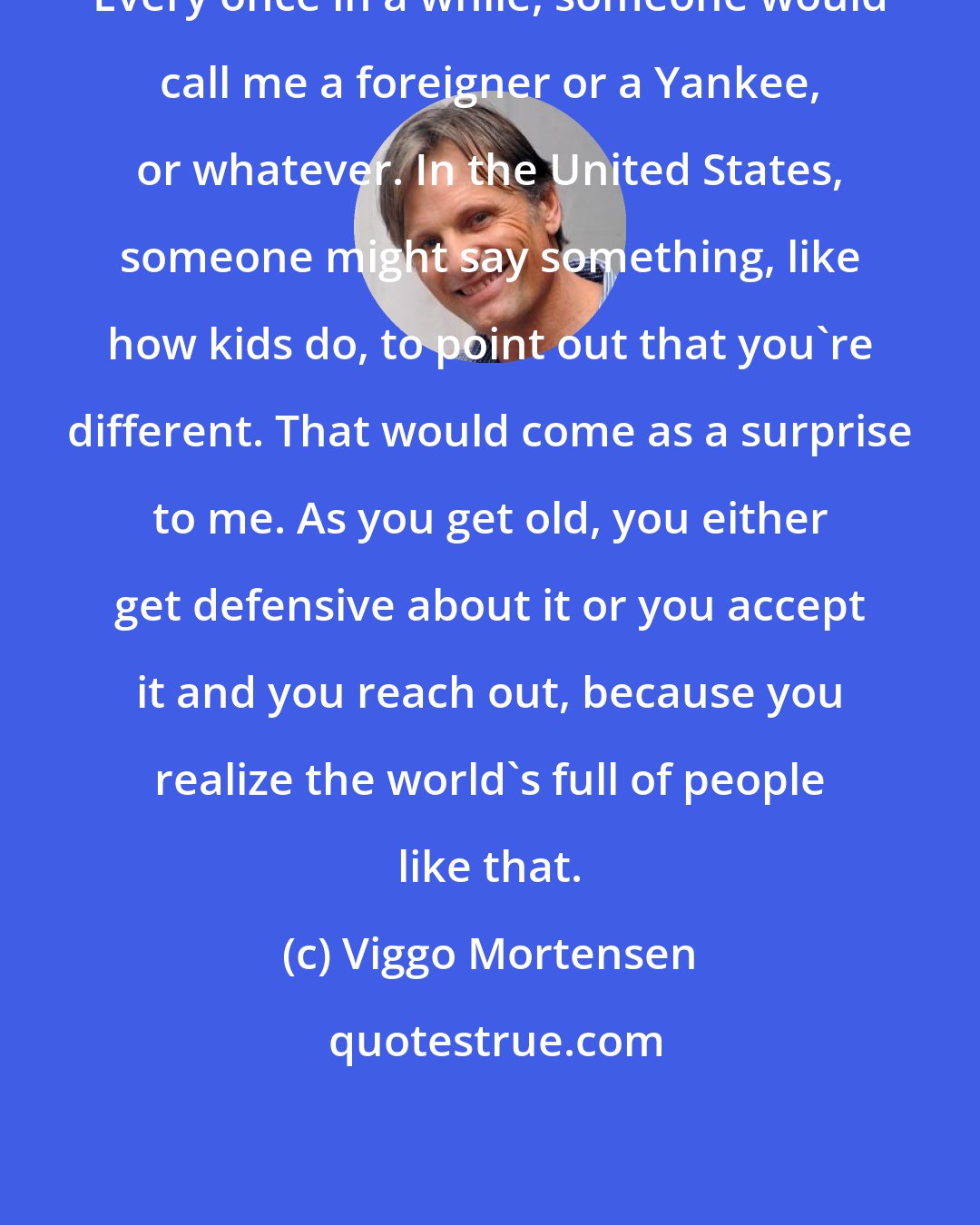 Viggo Mortensen: Every once in a while, someone would call me a foreigner or a Yankee, or whatever. In the United States, someone might say something, like how kids do, to point out that you're different. That would come as a surprise to me. As you get old, you either get defensive about it or you accept it and you reach out, because you realize the world's full of people like that.