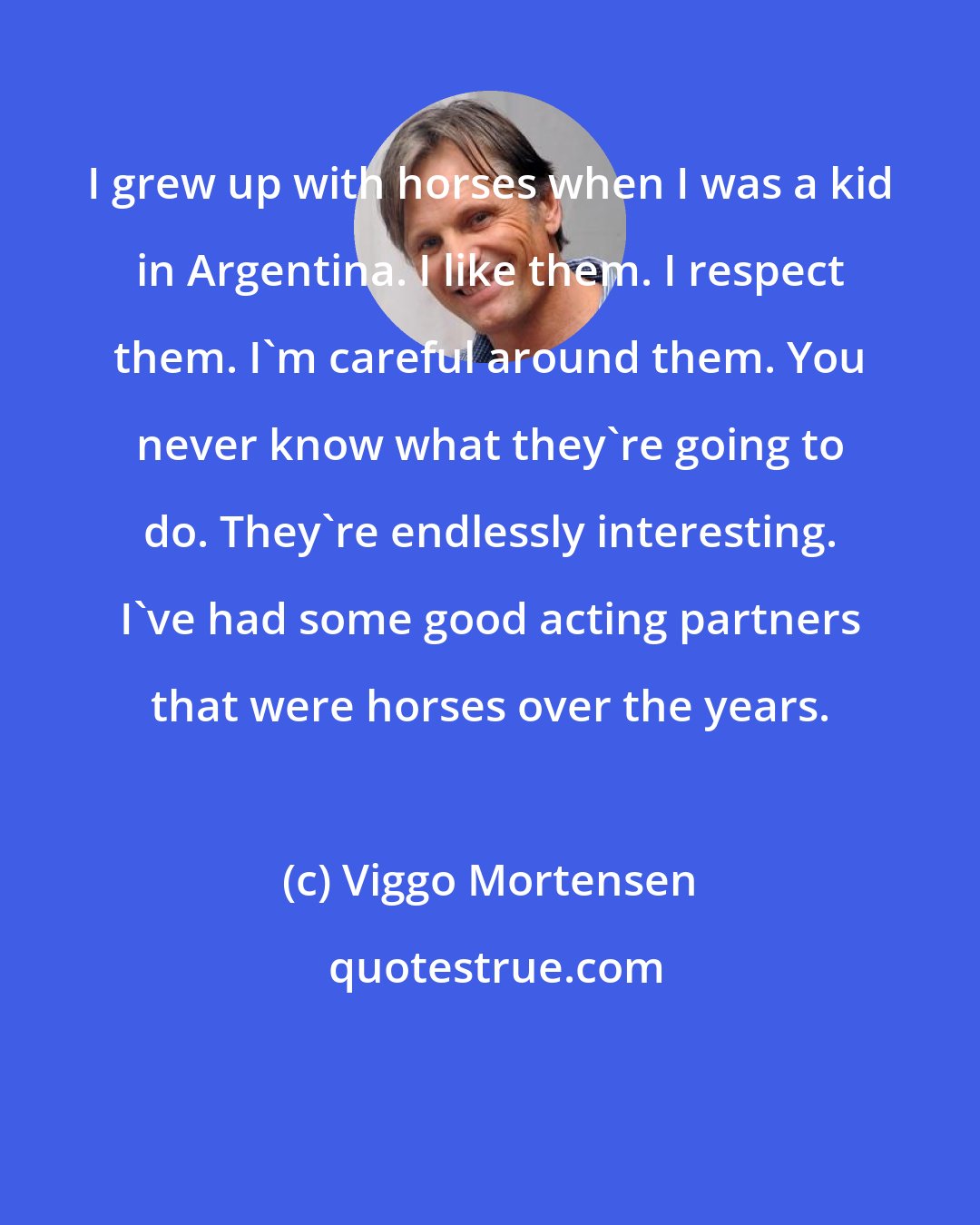 Viggo Mortensen: I grew up with horses when I was a kid in Argentina. I like them. I respect them. I'm careful around them. You never know what they're going to do. They're endlessly interesting. I've had some good acting partners that were horses over the years.