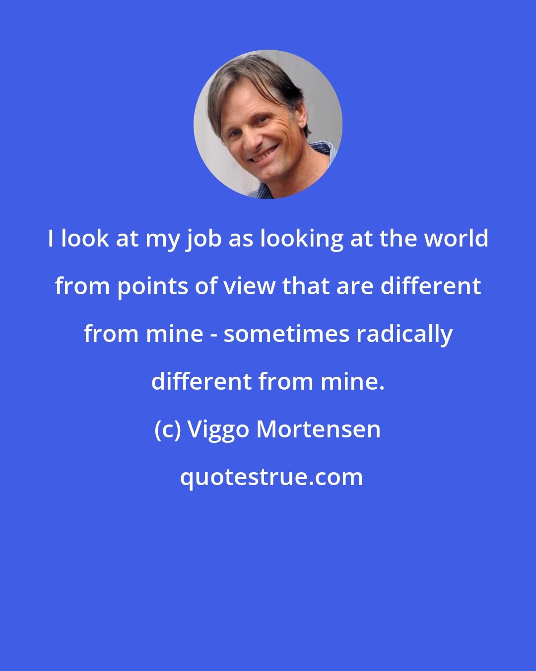 Viggo Mortensen: I look at my job as looking at the world from points of view that are different from mine - sometimes radically different from mine.