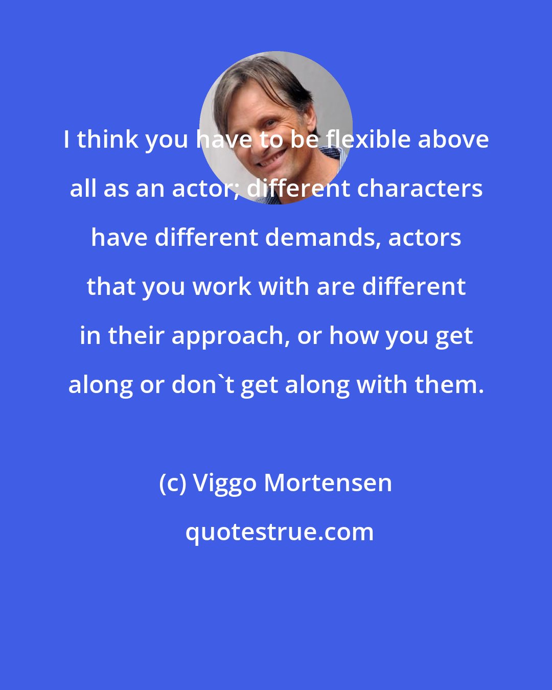 Viggo Mortensen: I think you have to be flexible above all as an actor; different characters have different demands, actors that you work with are different in their approach, or how you get along or don't get along with them.