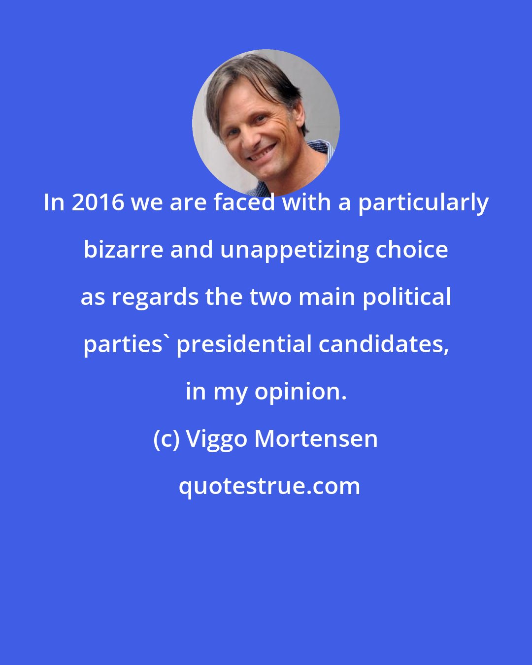 Viggo Mortensen: In 2016 we are faced with a particularly bizarre and unappetizing choice as regards the two main political parties' presidential candidates, in my opinion.