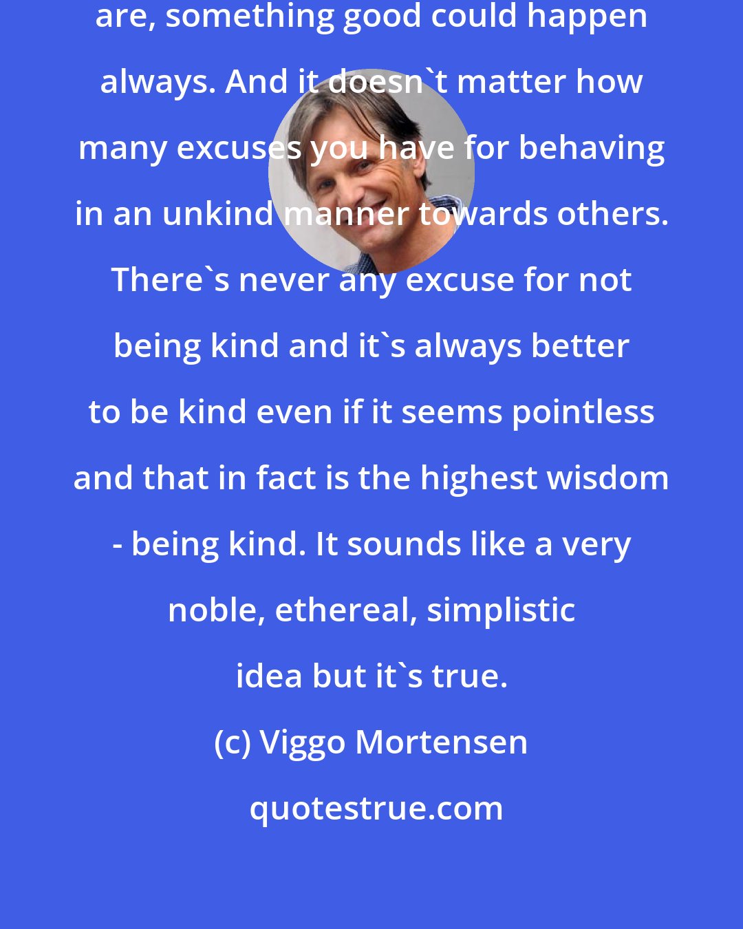 Viggo Mortensen: It doesn't matter how bad things are, something good could happen always. And it doesn't matter how many excuses you have for behaving in an unkind manner towards others. There's never any excuse for not being kind and it's always better to be kind even if it seems pointless and that in fact is the highest wisdom - being kind. It sounds like a very noble, ethereal, simplistic idea but it's true.