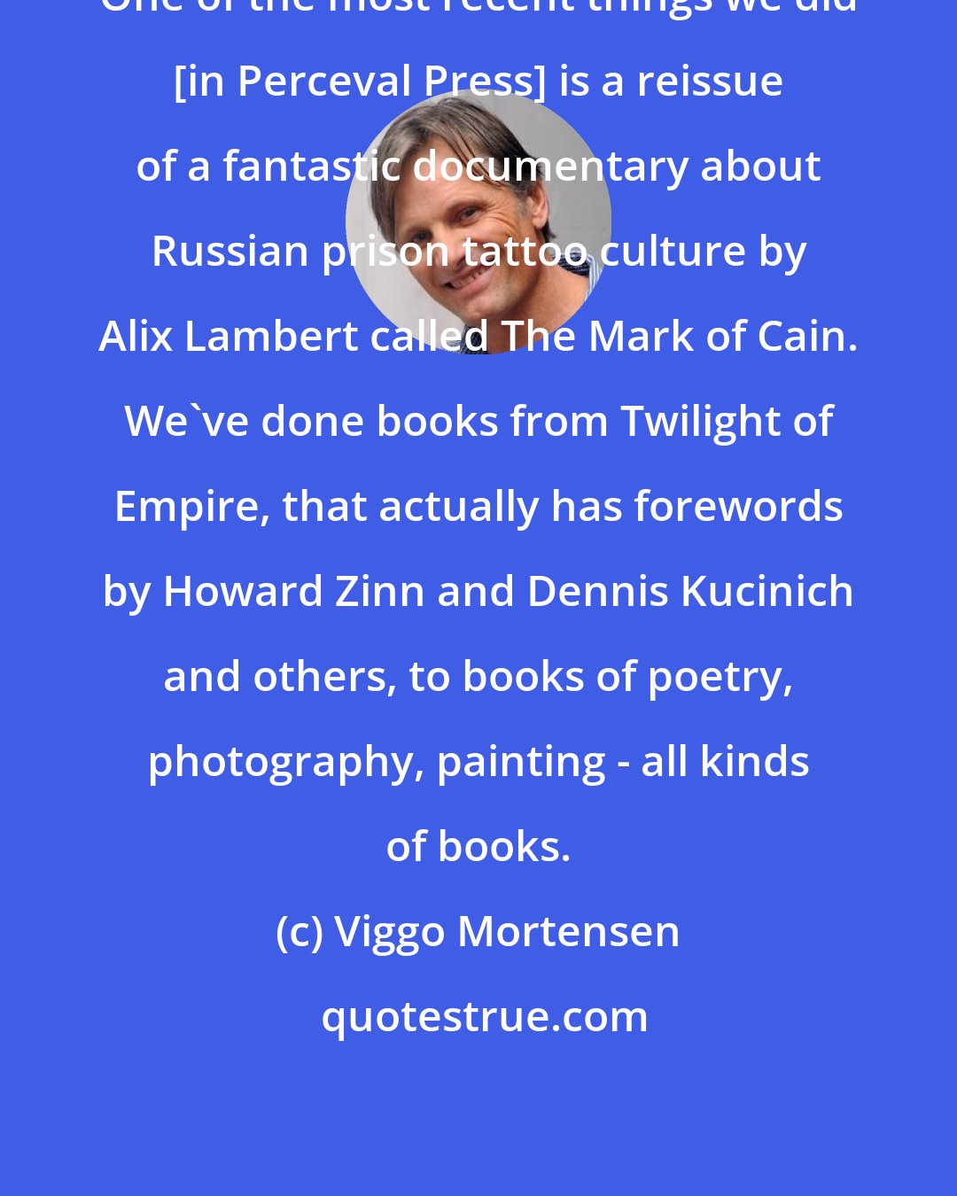 Viggo Mortensen: One of the most recent things we did [in Perceval Press] is a reissue of a fantastic documentary about Russian prison tattoo culture by Alix Lambert called The Mark of Cain. We've done books from Twilight of Empire, that actually has forewords by Howard Zinn and Dennis Kucinich and others, to books of poetry, photography, painting - all kinds of books.