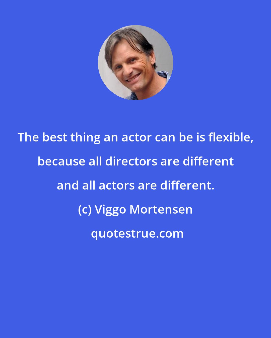 Viggo Mortensen: The best thing an actor can be is flexible, because all directors are different and all actors are different.