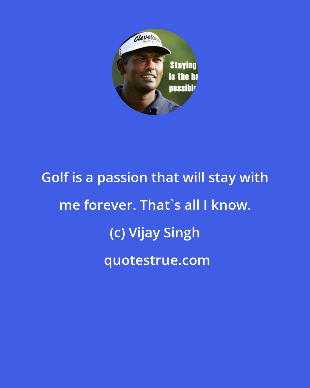 Vijay Singh: Golf is a passion that will stay with me forever. That's all I know.
