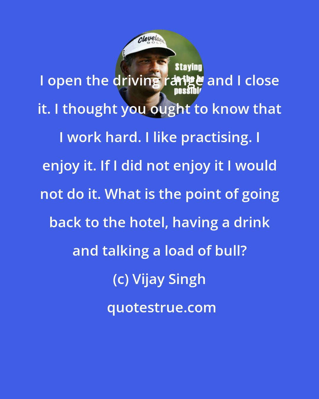Vijay Singh: I open the driving range and I close it. I thought you ought to know that I work hard. I like practising. I enjoy it. If I did not enjoy it I would not do it. What is the point of going back to the hotel, having a drink and talking a load of bull?