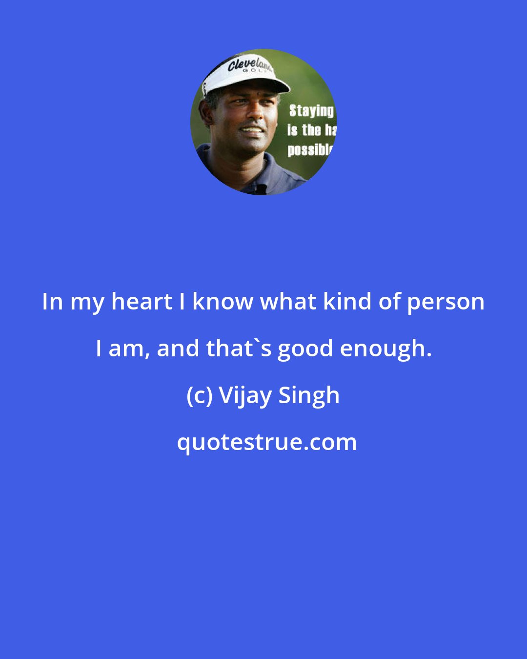 Vijay Singh: In my heart I know what kind of person I am, and that's good enough.