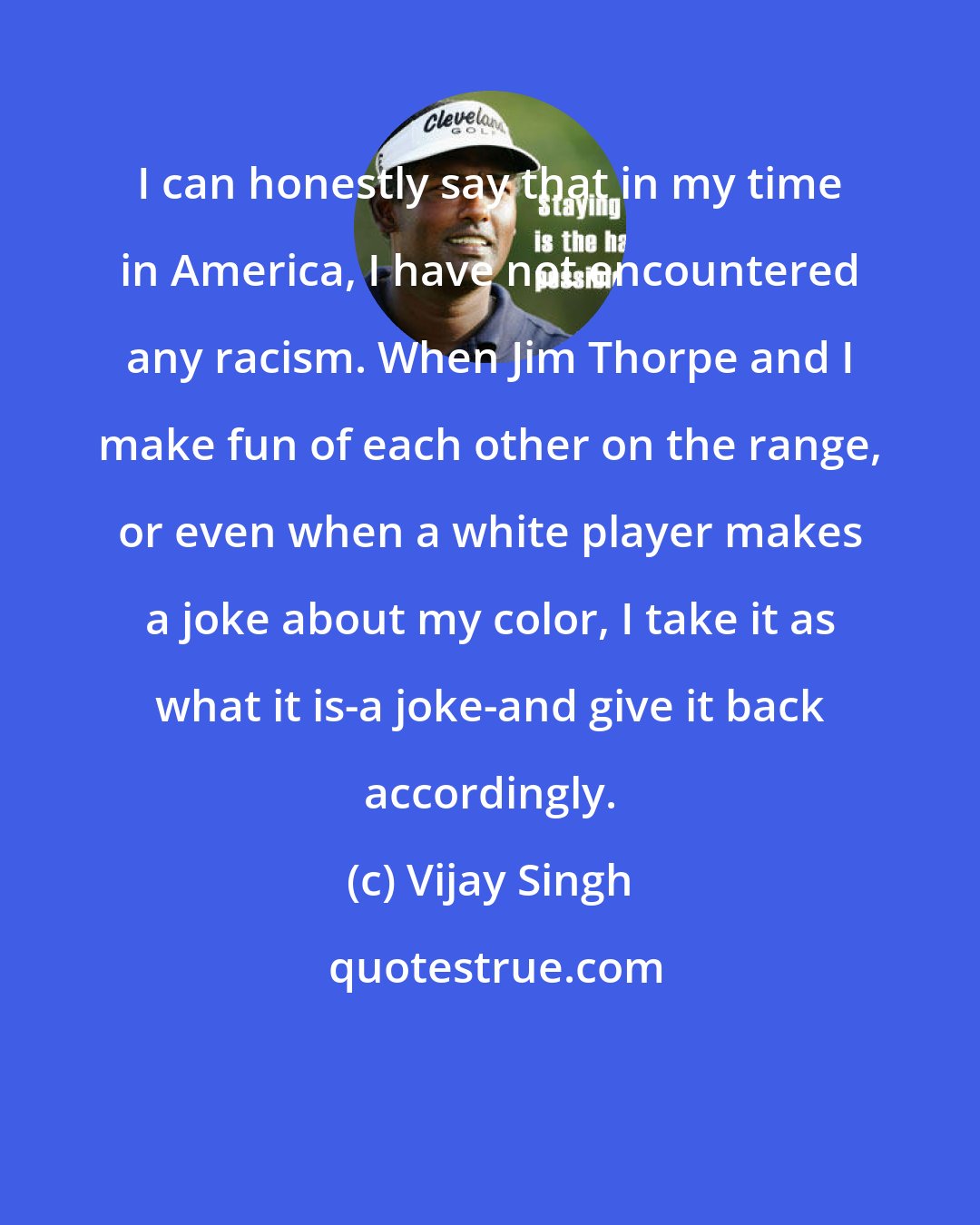 Vijay Singh: I can honestly say that in my time in America, I have not encountered any racism. When Jim Thorpe and I make fun of each other on the range, or even when a white player makes a joke about my color, I take it as what it is-a joke-and give it back accordingly.