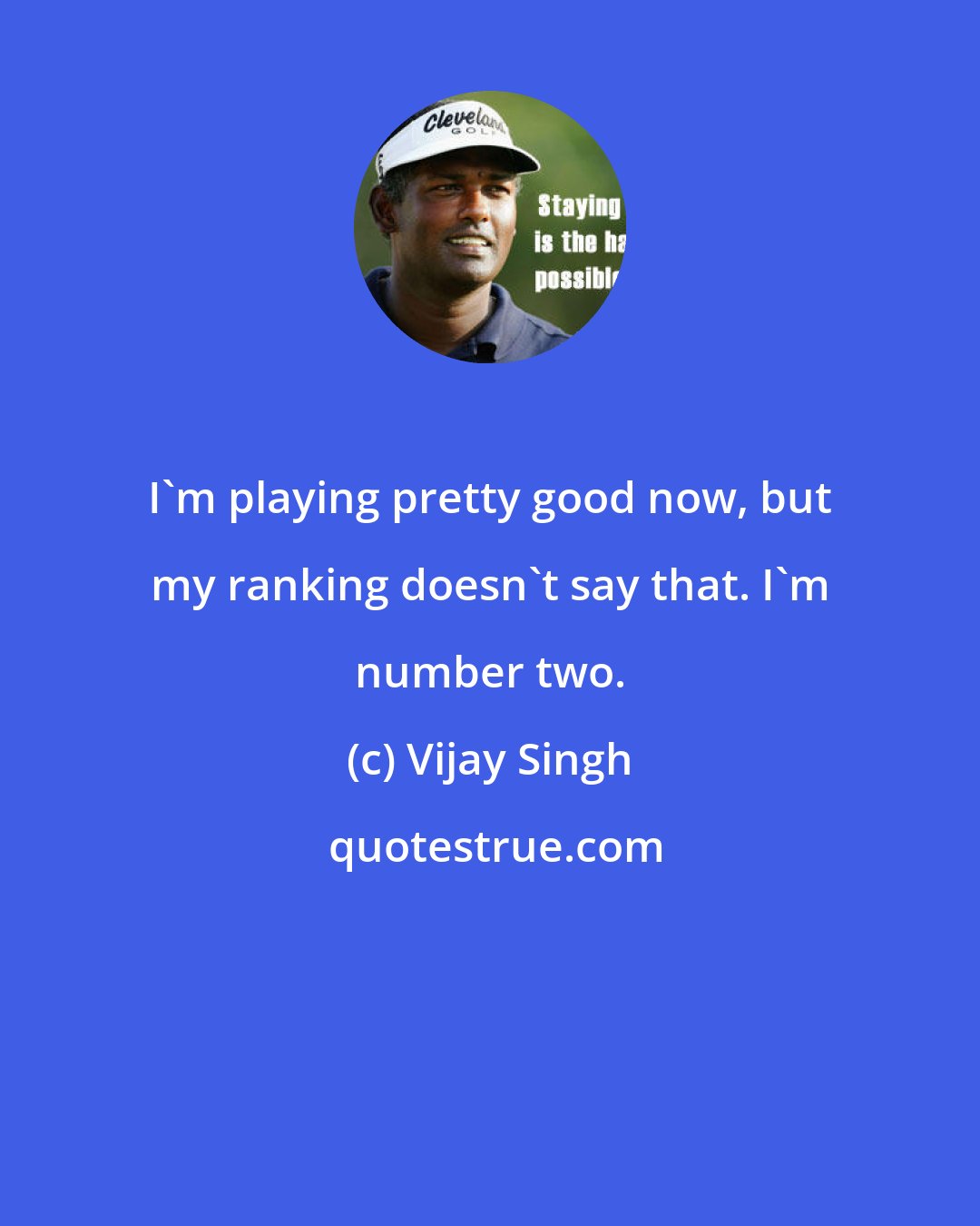 Vijay Singh: I'm playing pretty good now, but my ranking doesn't say that. I'm number two.