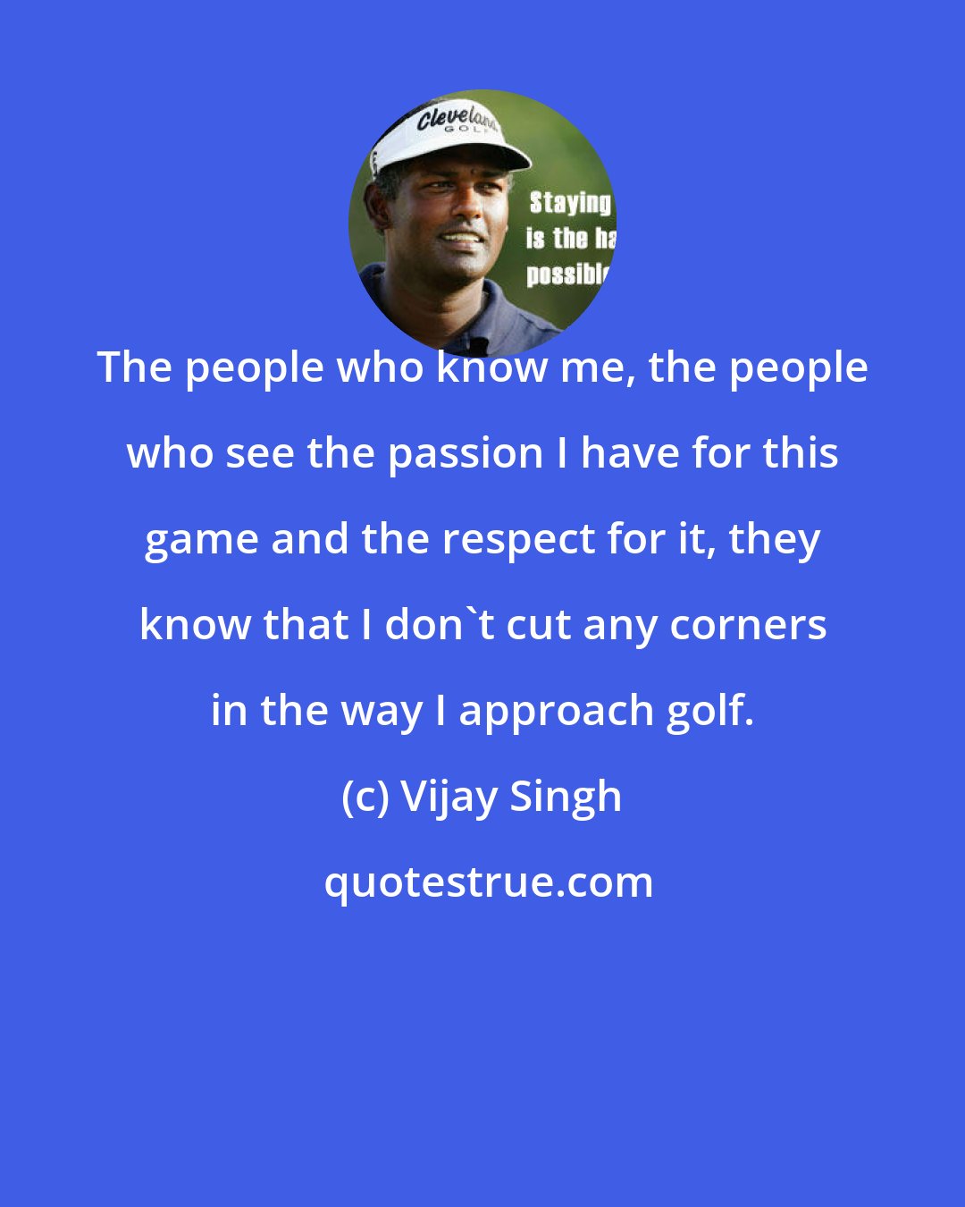 Vijay Singh: The people who know me, the people who see the passion I have for this game and the respect for it, they know that I don't cut any corners in the way I approach golf.