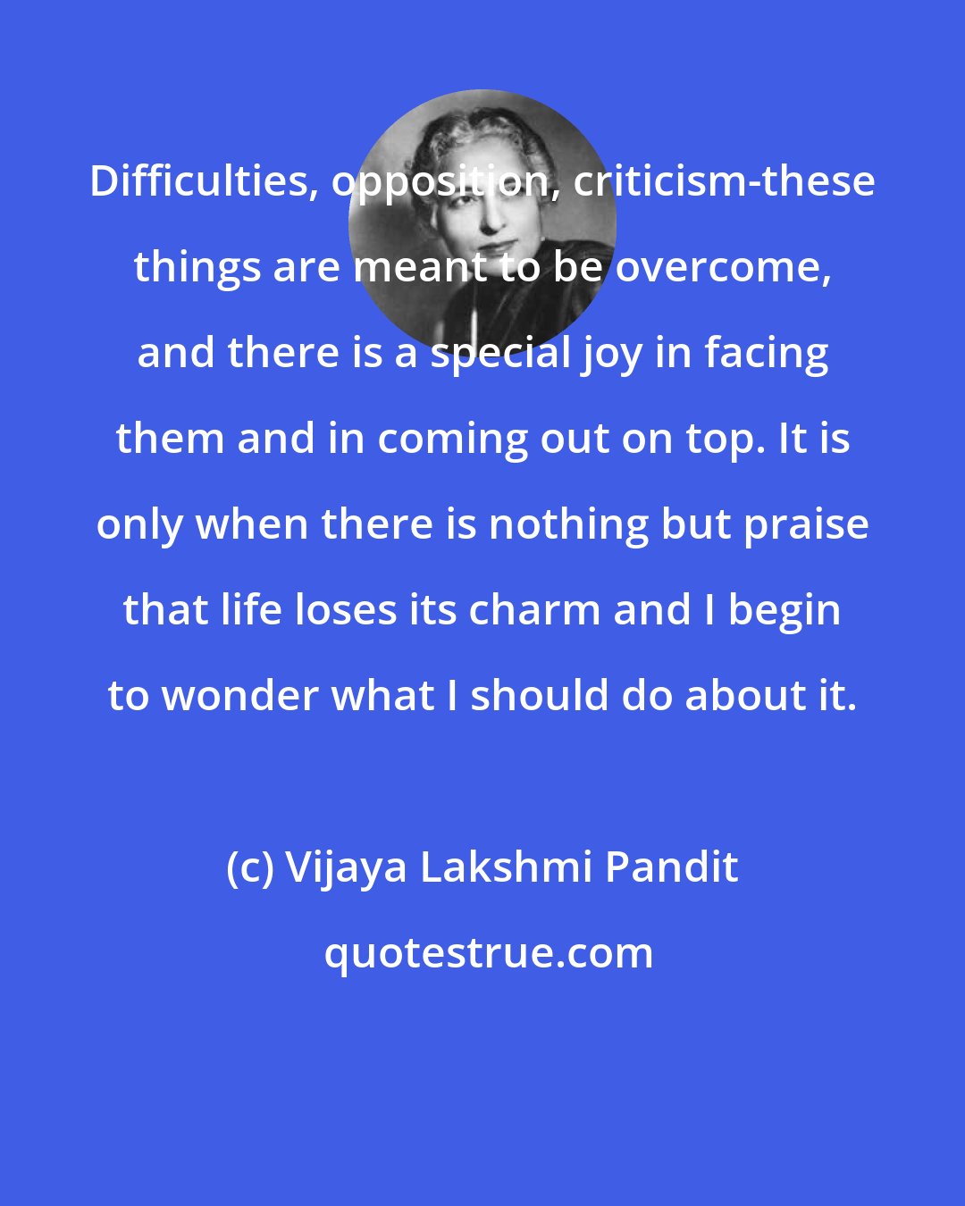 Vijaya Lakshmi Pandit: Difficulties, opposition, criticism-these things are meant to be overcome, and there is a special joy in facing them and in coming out on top. It is only when there is nothing but praise that life loses its charm and I begin to wonder what I should do about it.