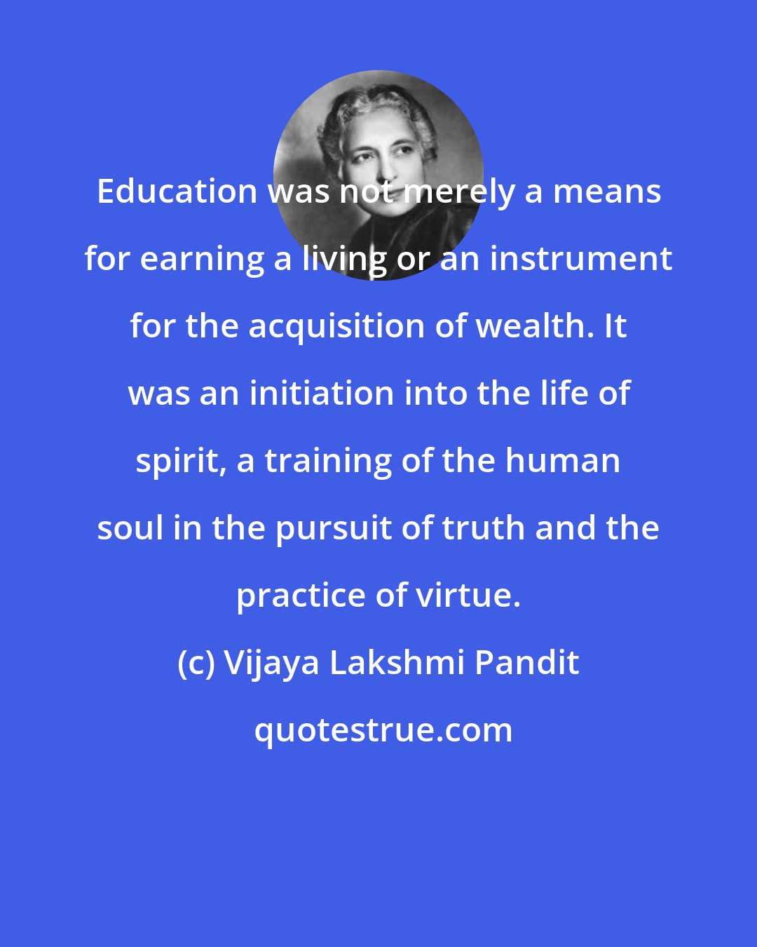 Vijaya Lakshmi Pandit: Education was not merely a means for earning a living or an instrument for the acquisition of wealth. It was an initiation into the life of spirit, a training of the human soul in the pursuit of truth and the practice of virtue.