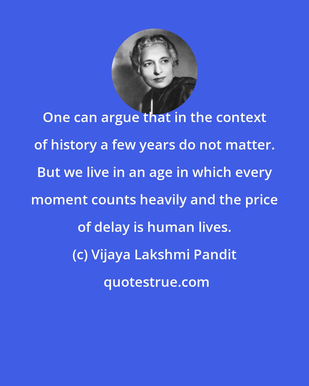 Vijaya Lakshmi Pandit: One can argue that in the context of history a few years do not matter. But we live in an age in which every moment counts heavily and the price of delay is human lives.