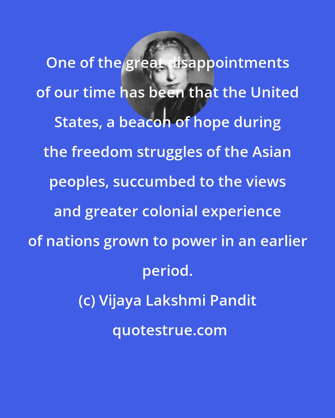 Vijaya Lakshmi Pandit: One of the great disappointments of our time has been that the United States, a beacon of hope during the freedom struggles of the Asian peoples, succumbed to the views and greater colonial experience of nations grown to power in an earlier period.