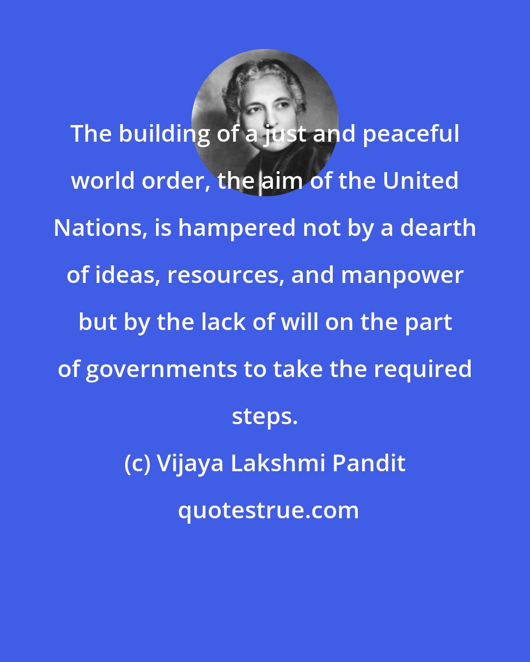 Vijaya Lakshmi Pandit: The building of a just and peaceful world order, the aim of the United Nations, is hampered not by a dearth of ideas, resources, and manpower but by the lack of will on the part of governments to take the required steps.