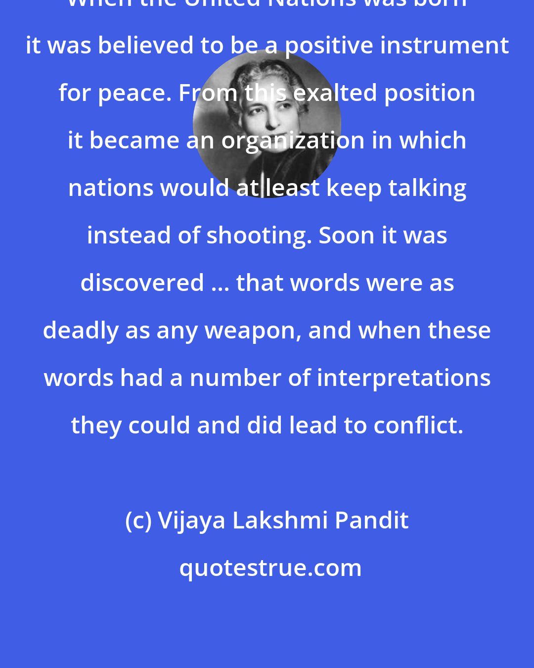 Vijaya Lakshmi Pandit: When the United Nations was born it was believed to be a positive instrument for peace. From this exalted position it became an organization in which nations would at least keep talking instead of shooting. Soon it was discovered ... that words were as deadly as any weapon, and when these words had a number of interpretations they could and did lead to conflict.