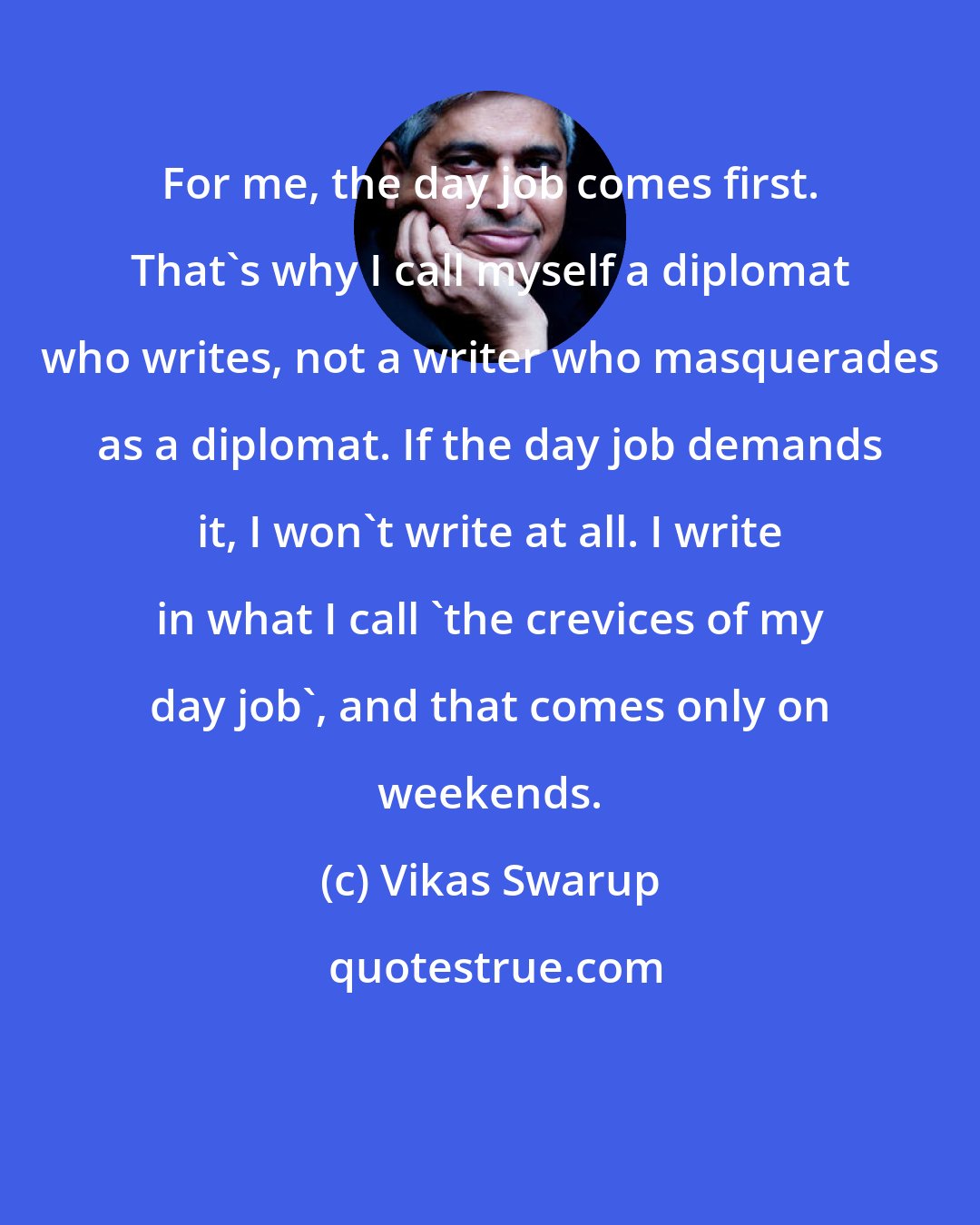 Vikas Swarup: For me, the day job comes first. That's why I call myself a diplomat who writes, not a writer who masquerades as a diplomat. If the day job demands it, I won't write at all. I write in what I call 'the crevices of my day job', and that comes only on weekends.