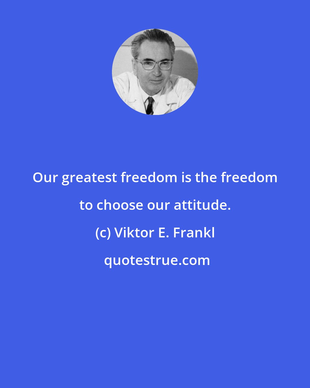 Viktor E. Frankl: Our greatest freedom is the freedom to choose our attitude.