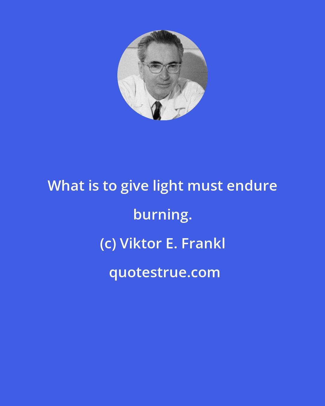 Viktor E. Frankl: What is to give light must endure burning.