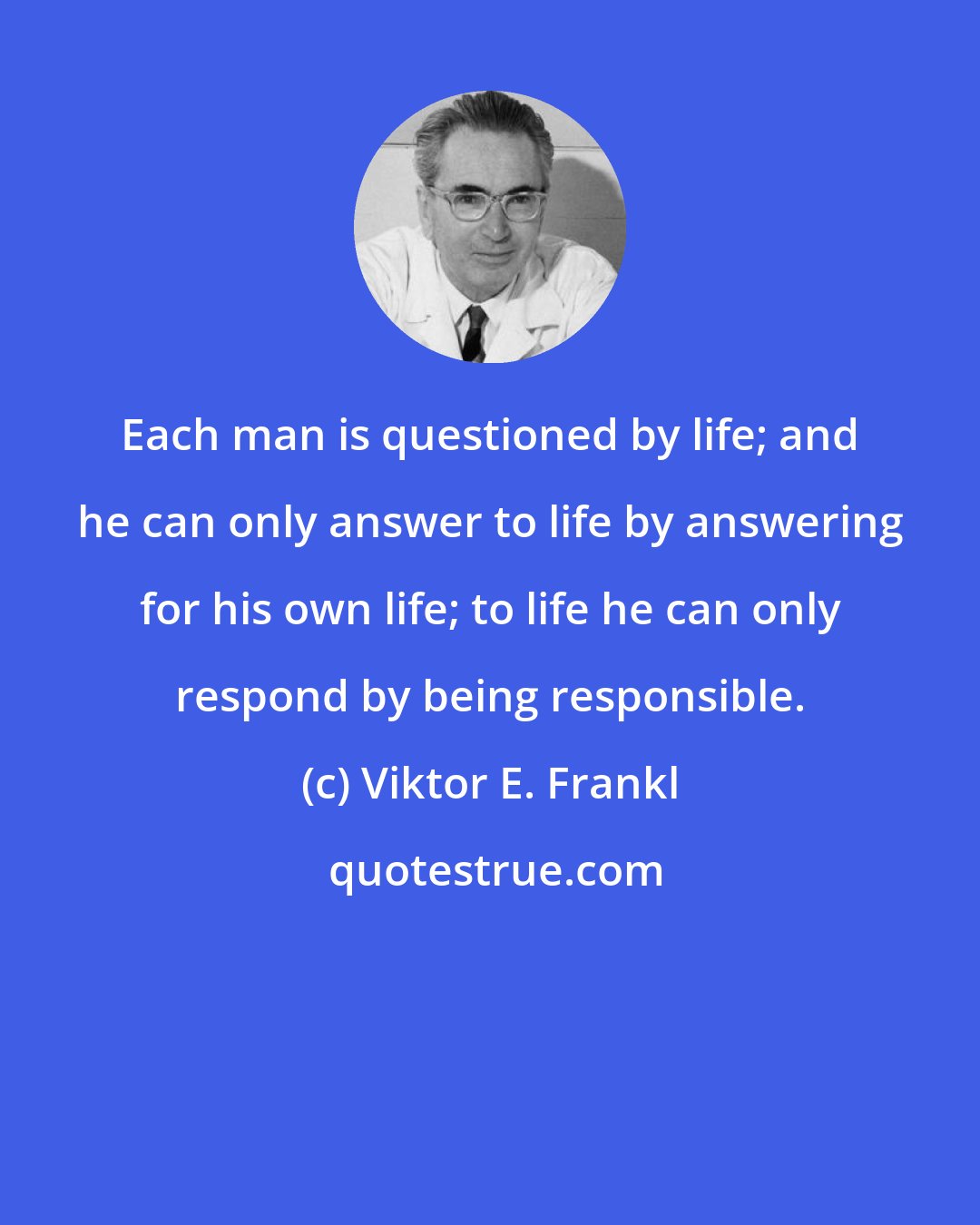 Viktor E. Frankl: Each man is questioned by life; and he can only answer to life by answering for his own life; to life he can only respond by being responsible.