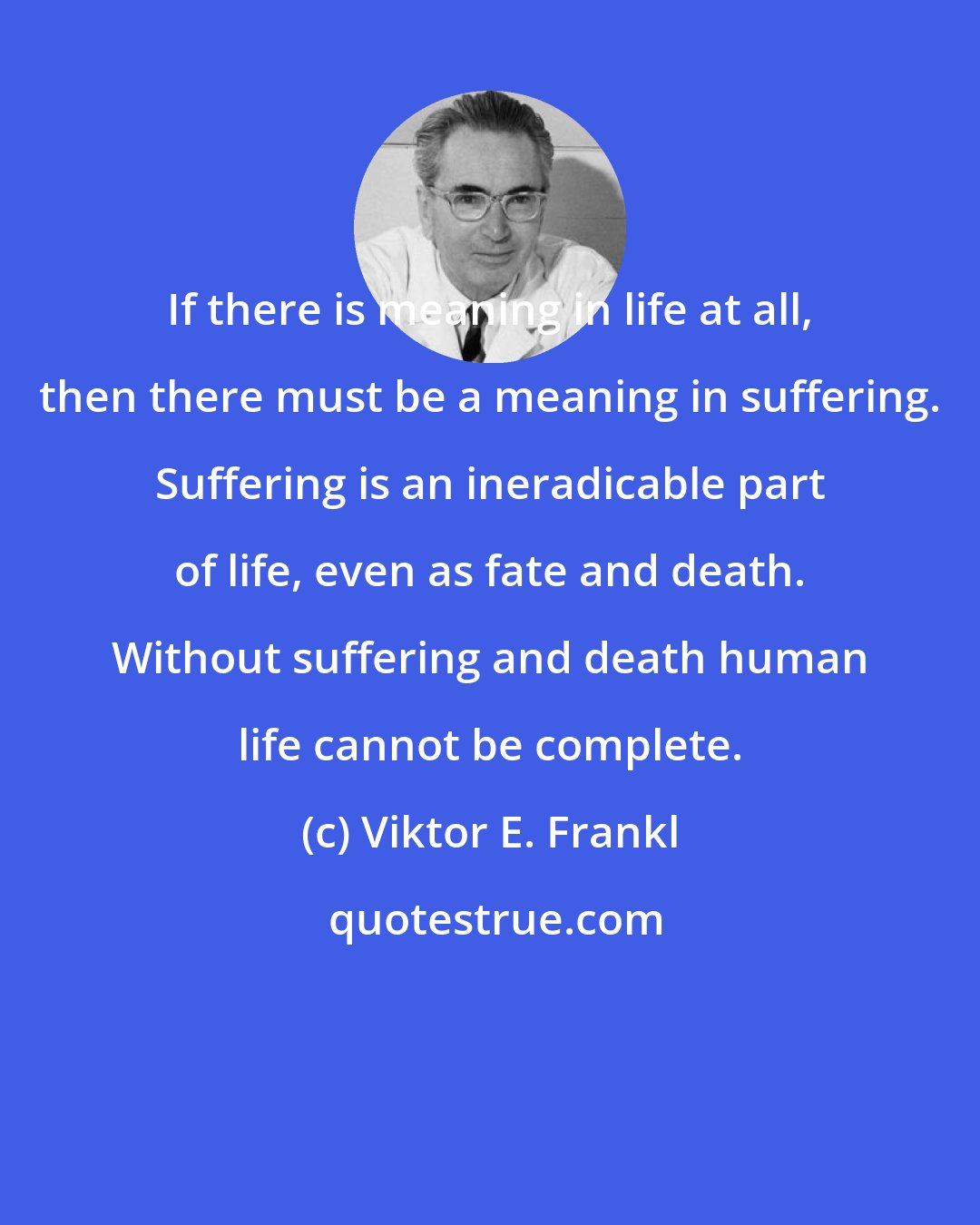 Viktor E. Frankl: If there is meaning in life at all, then there must be a meaning in suffering. Suffering is an ineradicable part of life, even as fate and death. Without suffering and death human life cannot be complete.