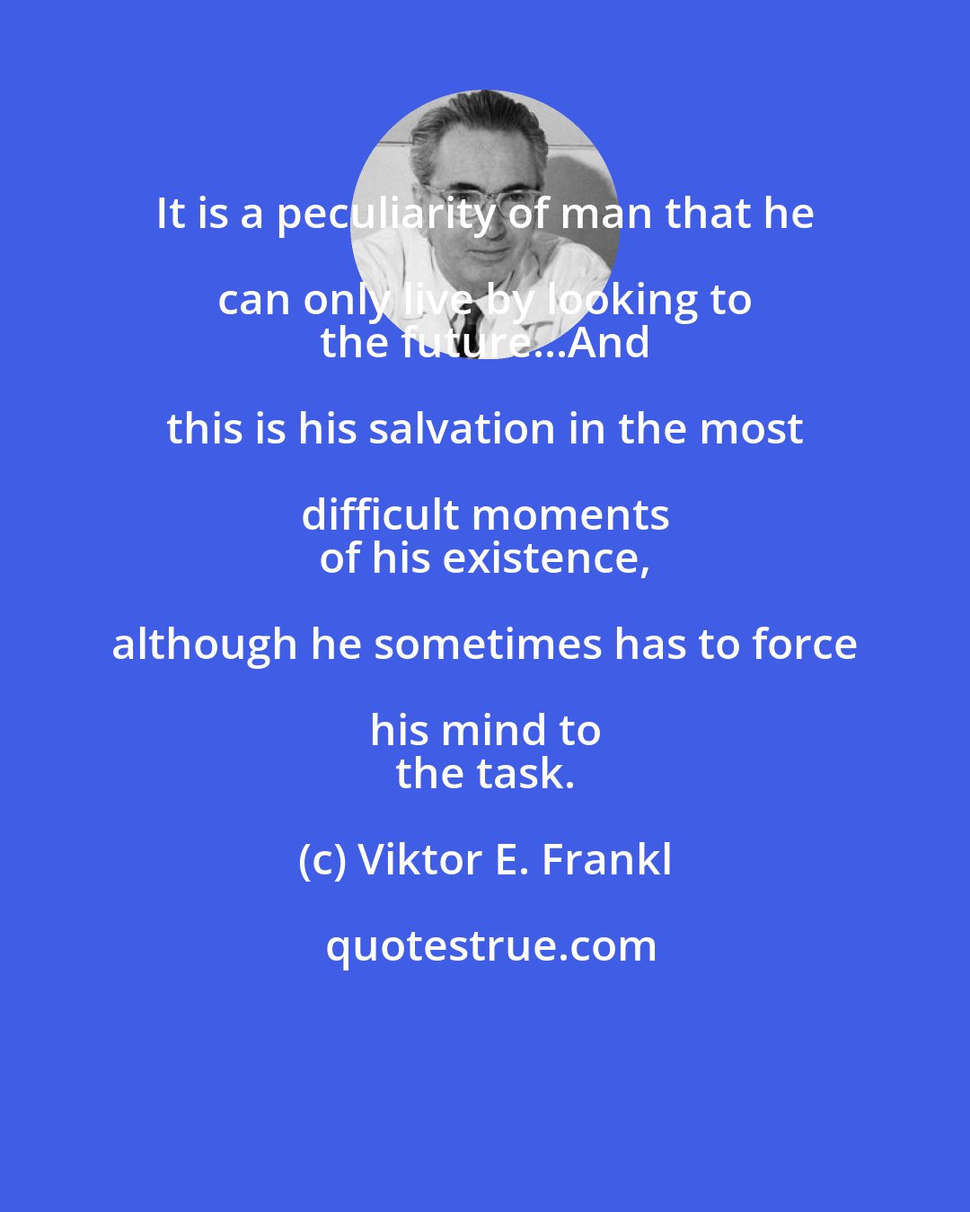 Viktor E. Frankl: It is a peculiarity of man that he can only live by looking to 
 the future...And this is his salvation in the most difficult moments 
 of his existence, although he sometimes has to force his mind to 
 the task.