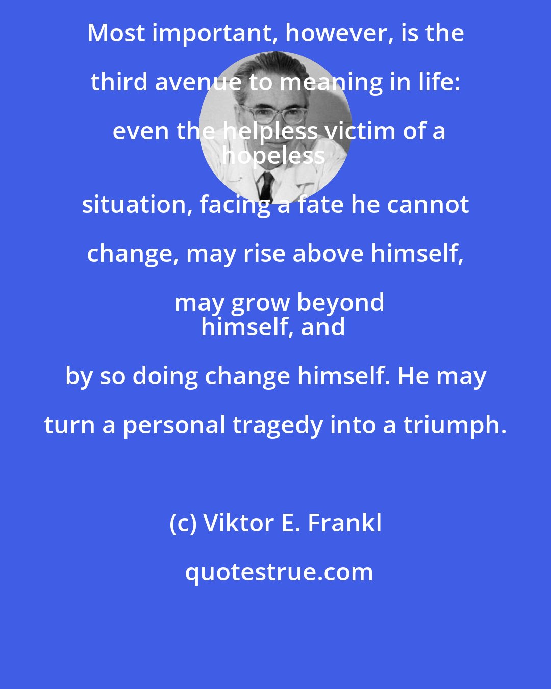 Viktor E. Frankl: Most important, however, is the third avenue to meaning in life: even the helpless victim of a
hopeless situation, facing a fate he cannot change, may rise above himself, may grow beyond
himself, and by so doing change himself. He may turn a personal tragedy into a triumph.