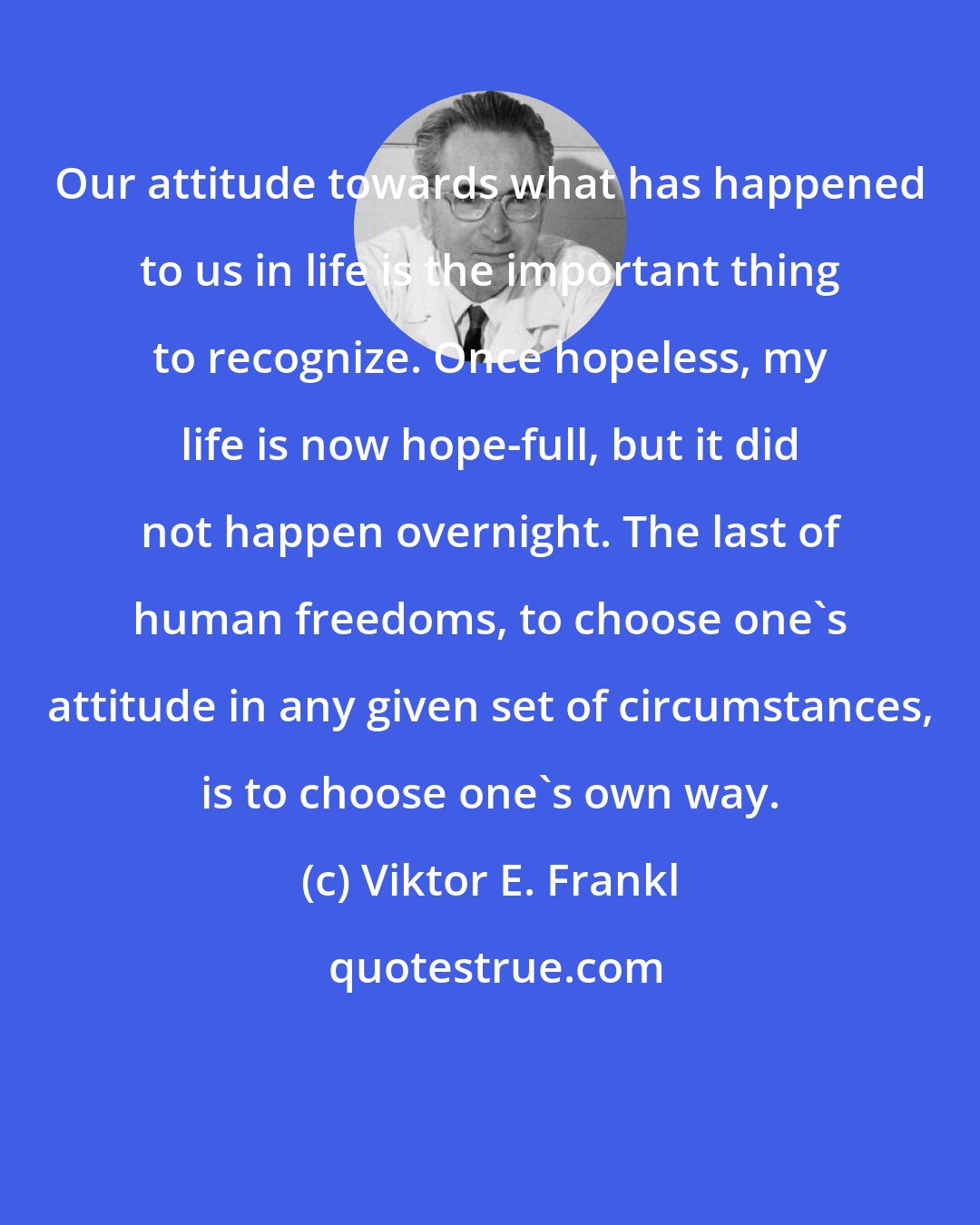 Viktor E. Frankl: Our attitude towards what has happened to us in life is the important thing to recognize. Once hopeless, my life is now hope-full, but it did not happen overnight. The last of human freedoms, to choose one's attitude in any given set of circumstances, is to choose one's own way.