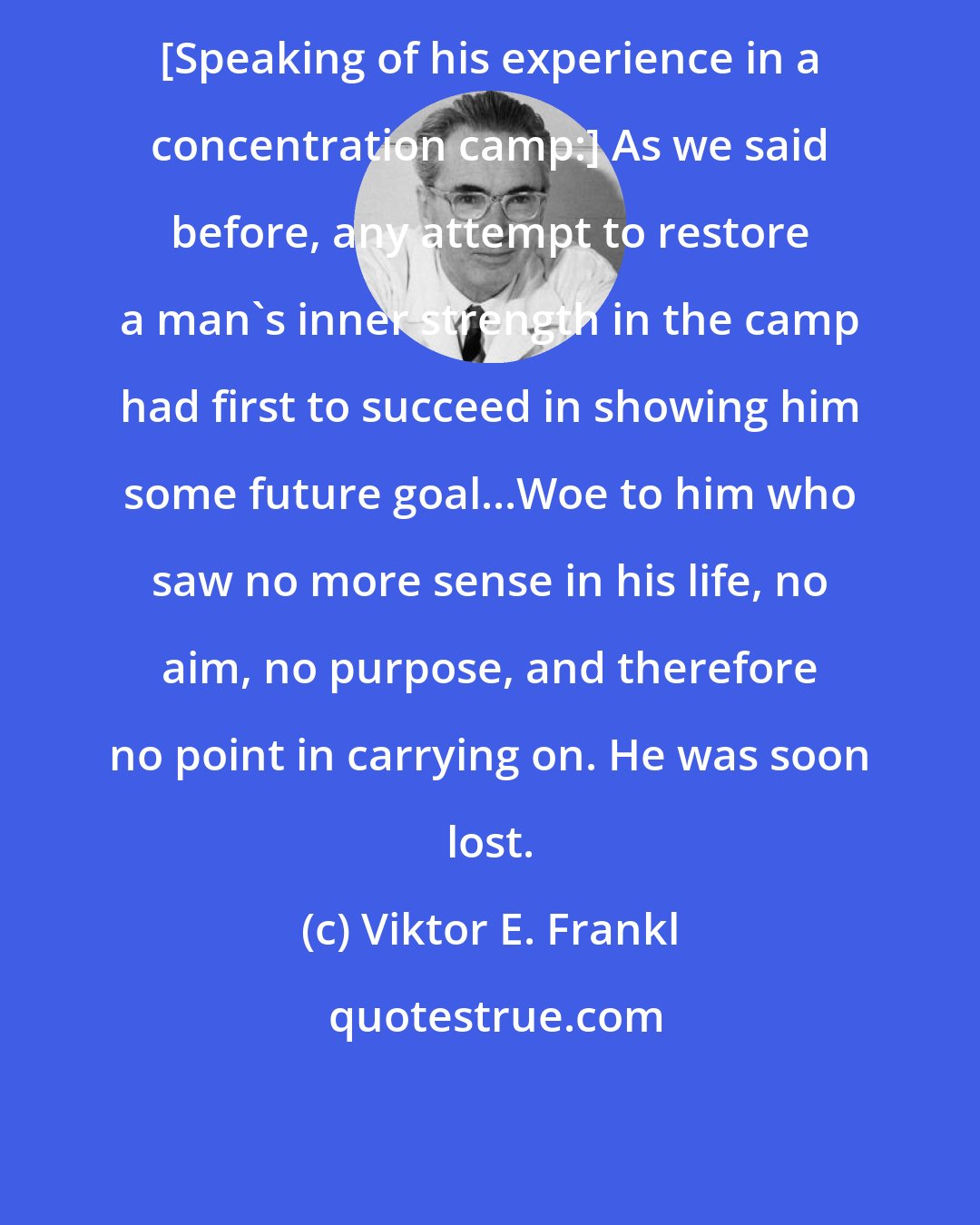 Viktor E. Frankl: [Speaking of his experience in a concentration camp:] As we said before, any attempt to restore a man's inner strength in the camp had first to succeed in showing him some future goal...Woe to him who saw no more sense in his life, no aim, no purpose, and therefore no point in carrying on. He was soon lost.