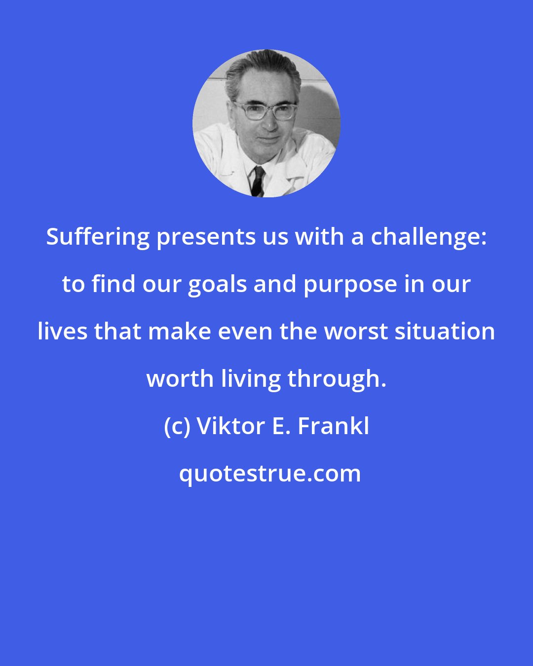 Viktor E. Frankl: Suffering presents us with a challenge: to find our goals and purpose in our lives that make even the worst situation worth living through.