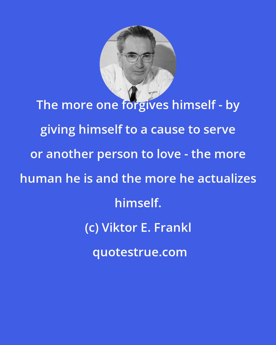 Viktor E. Frankl: The more one forgives himself - by giving himself to a cause to serve or another person to love - the more human he is and the more he actualizes himself.