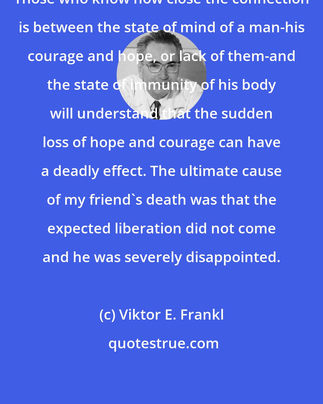 Viktor E. Frankl: Those who know how close the connection is between the state of mind of a man-his courage and hope, or lack of them-and the state of immunity of his body will understand that the sudden loss of hope and courage can have a deadly effect. The ultimate cause of my friend's death was that the expected liberation did not come and he was severely disappointed.