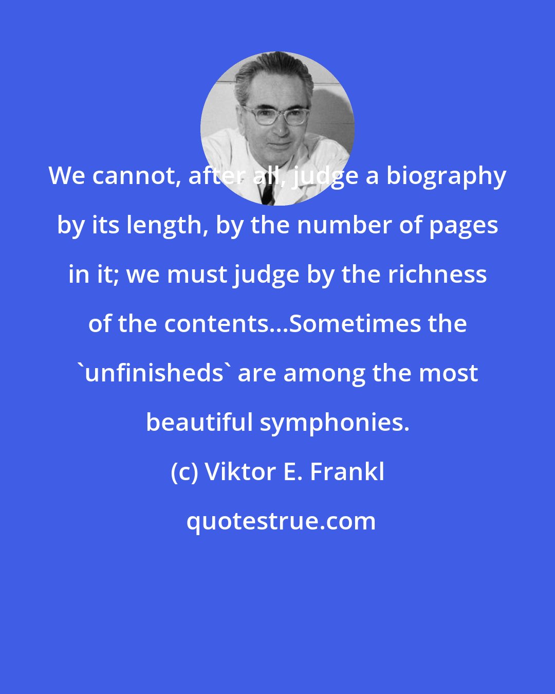 Viktor E. Frankl: We cannot, after all, judge a biography by its length, by the number of pages in it; we must judge by the richness of the contents...Sometimes the 'unfinisheds' are among the most beautiful symphonies.