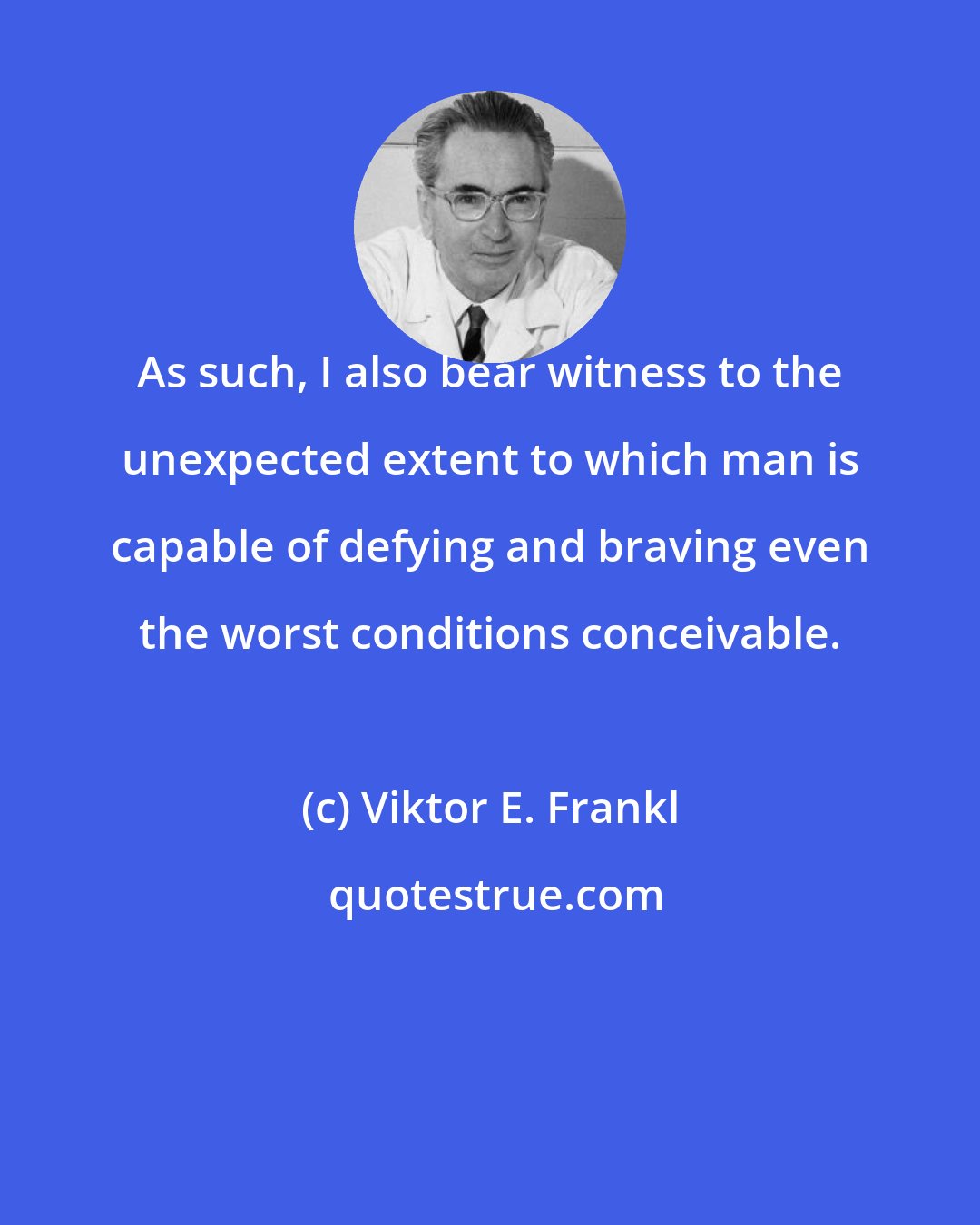 Viktor E. Frankl: As such, I also bear witness to the unexpected extent to which man is capable of defying and braving even the worst conditions conceivable.