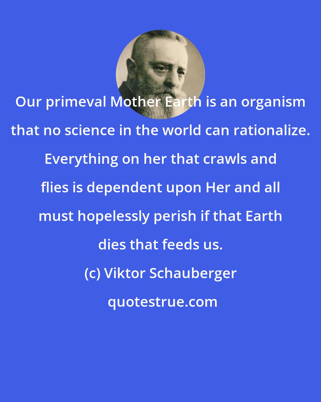 Viktor Schauberger: Our primeval Mother Earth is an organism that no science in the world can rationalize. Everything on her that crawls and flies is dependent upon Her and all must hopelessly perish if that Earth dies that feeds us.