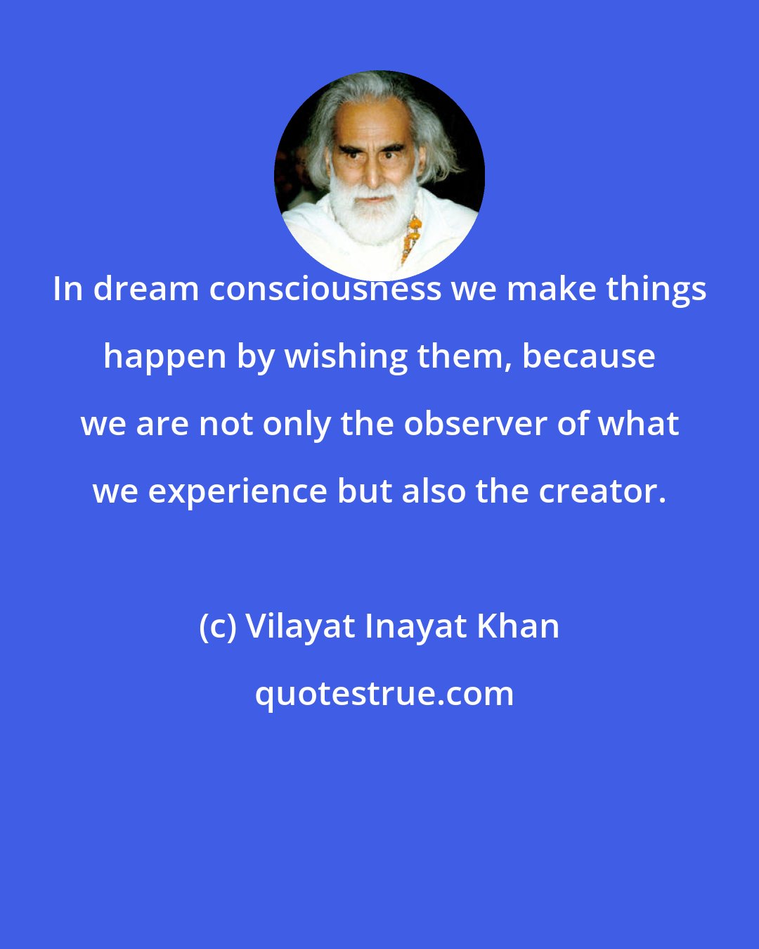 Vilayat Inayat Khan: In dream consciousness we make things happen by wishing them, because we are not only the observer of what we experience but also the creator.