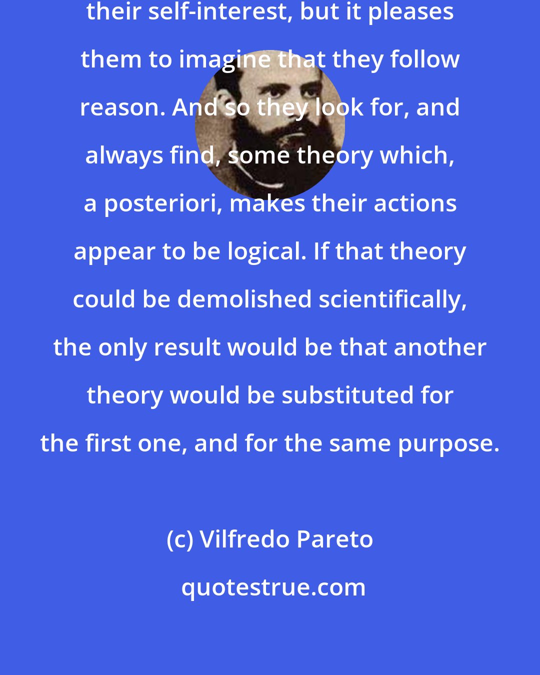 Vilfredo Pareto: Men follow their sentiments and their self-interest, but it pleases them to imagine that they follow reason. And so they look for, and always find, some theory which, a posteriori, makes their actions appear to be logical. If that theory could be demolished scientifically, the only result would be that another theory would be substituted for the first one, and for the same purpose.