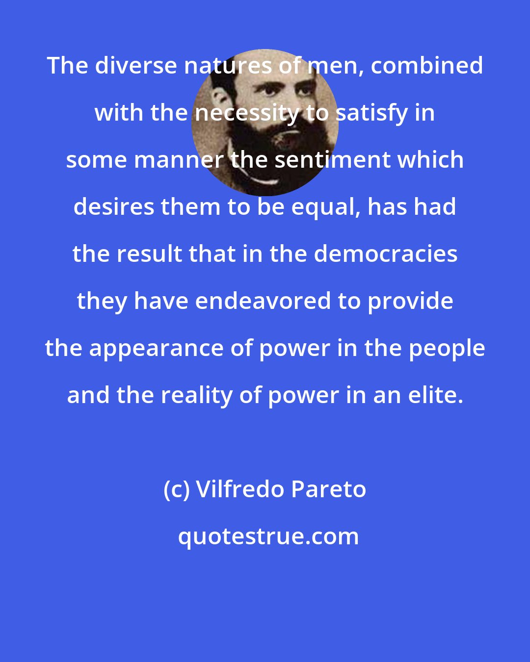 Vilfredo Pareto: The diverse natures of men, combined with the necessity to satisfy in some manner the sentiment which desires them to be equal, has had the result that in the democracies they have endeavored to provide the appearance of power in the people and the reality of power in an elite.