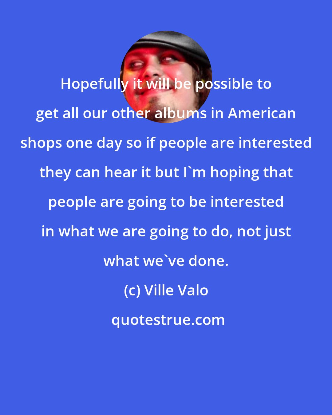 Ville Valo: Hopefully it will be possible to get all our other albums in American shops one day so if people are interested they can hear it but I'm hoping that people are going to be interested in what we are going to do, not just what we've done.