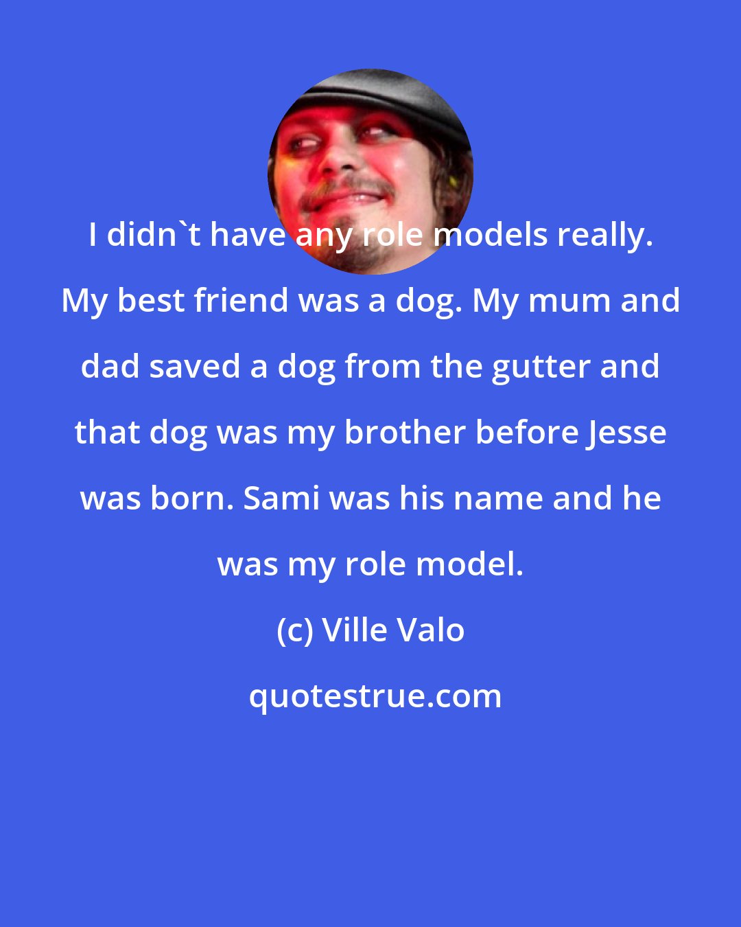 Ville Valo: I didn't have any role models really. My best friend was a dog. My mum and dad saved a dog from the gutter and that dog was my brother before Jesse was born. Sami was his name and he was my role model.