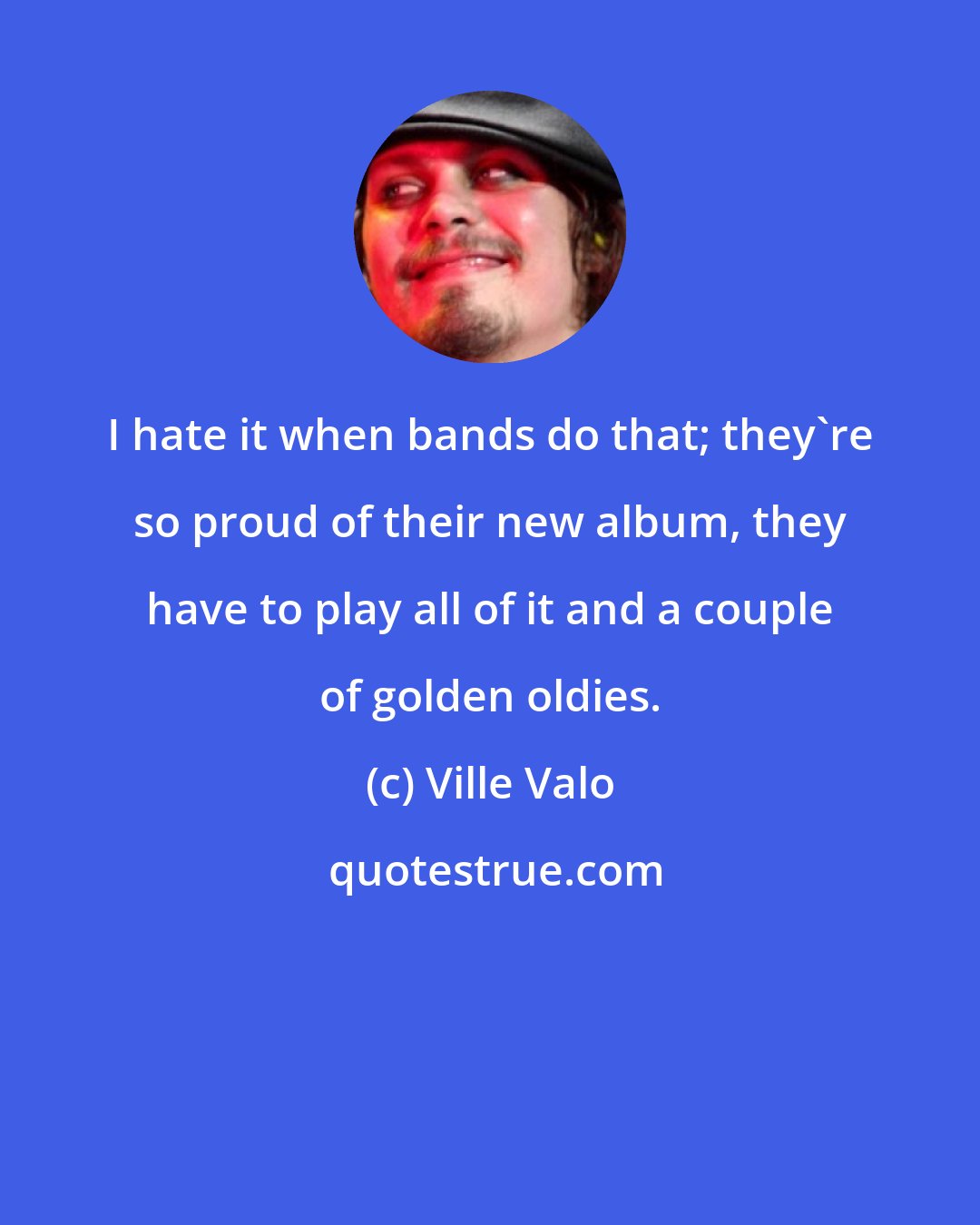 Ville Valo: I hate it when bands do that; they're so proud of their new album, they have to play all of it and a couple of golden oldies.